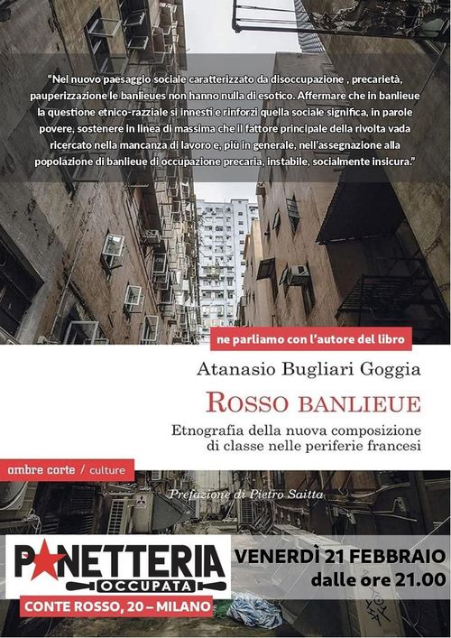 Incontro Atanasio Bugliari Goggia - autore di “Rosso Banlieue” e di “La Santa Canaglia”

"Nel nuovo paesaggio sociale caratterizzato da disoccupazione, precarietà, pauperizzazione le balieues non hanno nulla di esotico. Affermare che in balieue la questione etnico-razziale si innesti e rinforzi quella sociale significa, in parole povere, sostenere in linea di massima che il fattore principale della rivolta vada ricercato nella mancanza di lavoro e, più in generale, nell'assegnazione alla popolazione di banlieue di occupazione precaria, instabile, socialmente insicura"